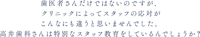 歯医者さんだけではないのですが、クリニックによってスタッフの応対がこんなにも違うと思いませんでした。高井歯科さんは特別なスタッフ教育をしているんでしょうか？