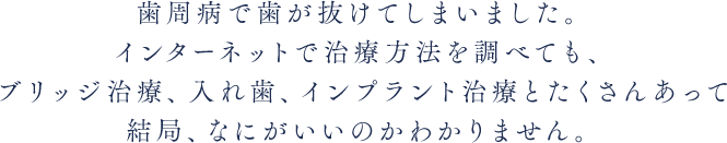 歯周病で歯が抜けてしまいました。インターネットで治療方法を調べても、ブリッジ治療、入れ歯、インプラント治療とたくさんあって結局、なにがいいのかわかりません。