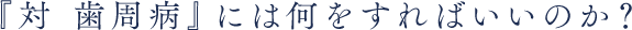 『対 歯周病』には何をすればいいのか？